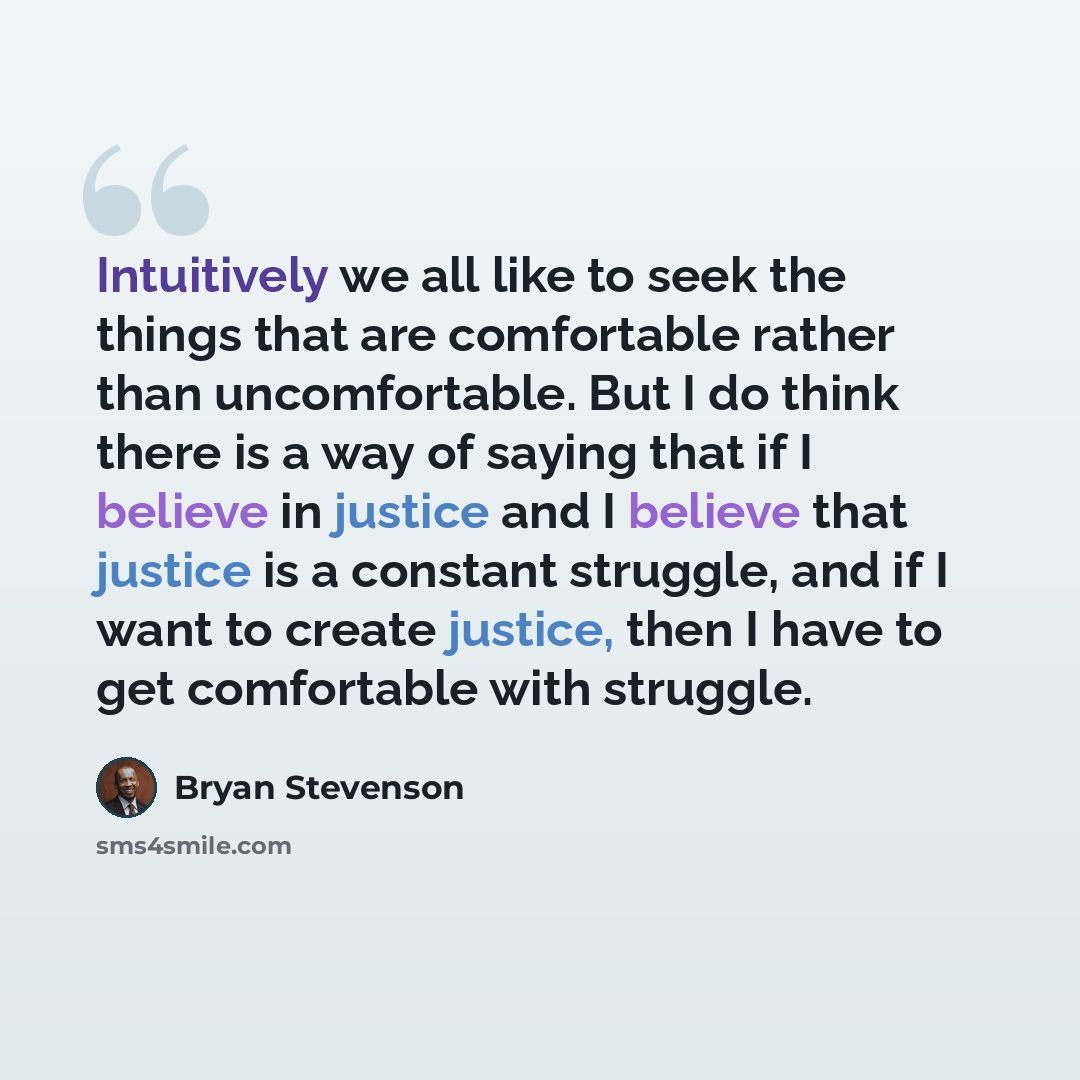 “Intuitively we all like to seek the things that are comfortable rather than uncomfortable. But I do think there is a way of saying that if I believe in justice and I believe that justice is a constant struggle, and if I want to create justice, then I have to get comfortable with struggle.” quote by Bryan Stevenson