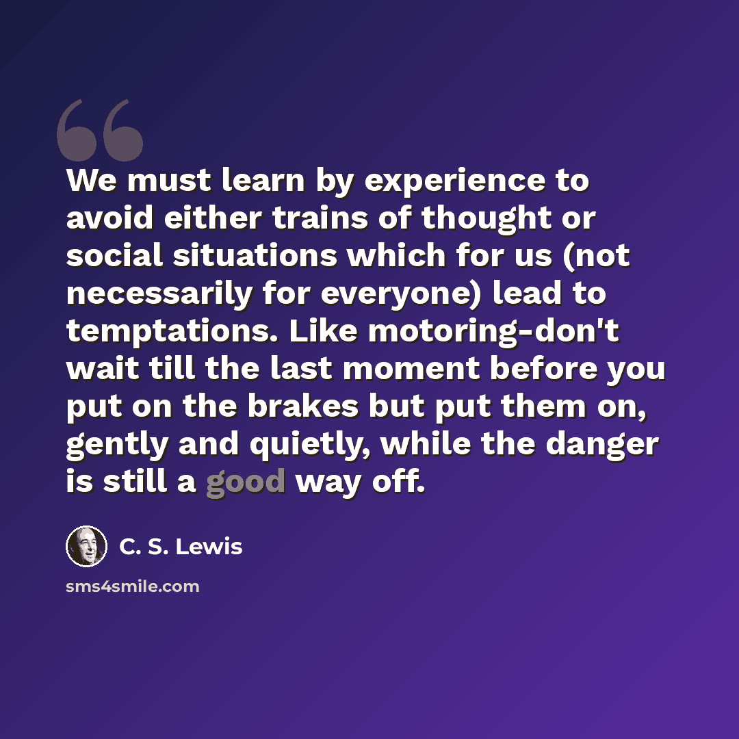 “We must learn by experience to avoid either trains of thought or social situations which for us (not necessarily for everyone) lead to temptations. Like motoring-don't wait till the last moment before you put on the brakes but put them on, gently and quietly, while the danger is still a good way…” quote by C. S. Lewis