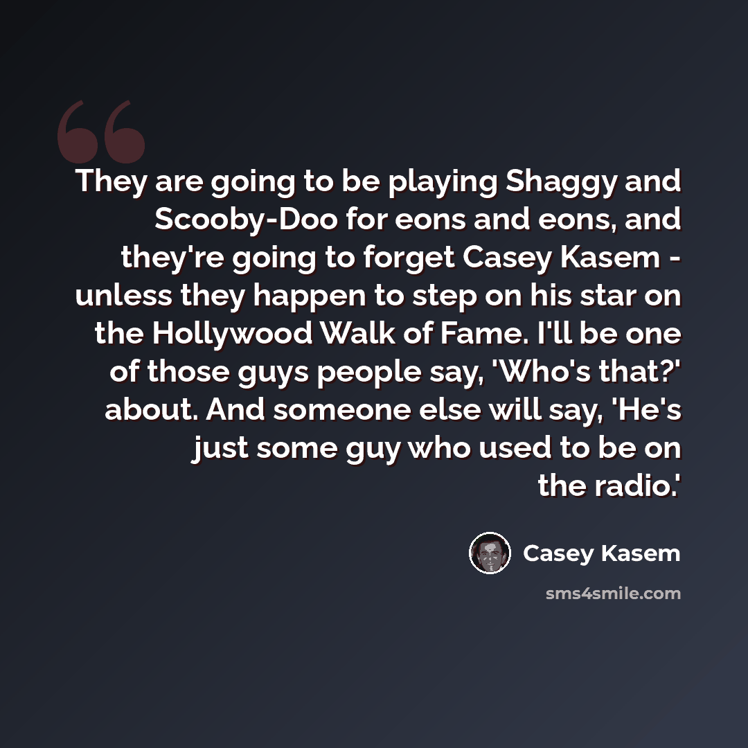 “They are going to be playing Shaggy and Scooby-Doo for eons and eons, and they're going to forget Casey Kasem - unless they happen to step on his star on the Hollywood Walk of Fame. I'll be one of those guys people say, 'Who's that?' about. And someone else will say, 'He's just some guy who used…” quote by Casey Kasem