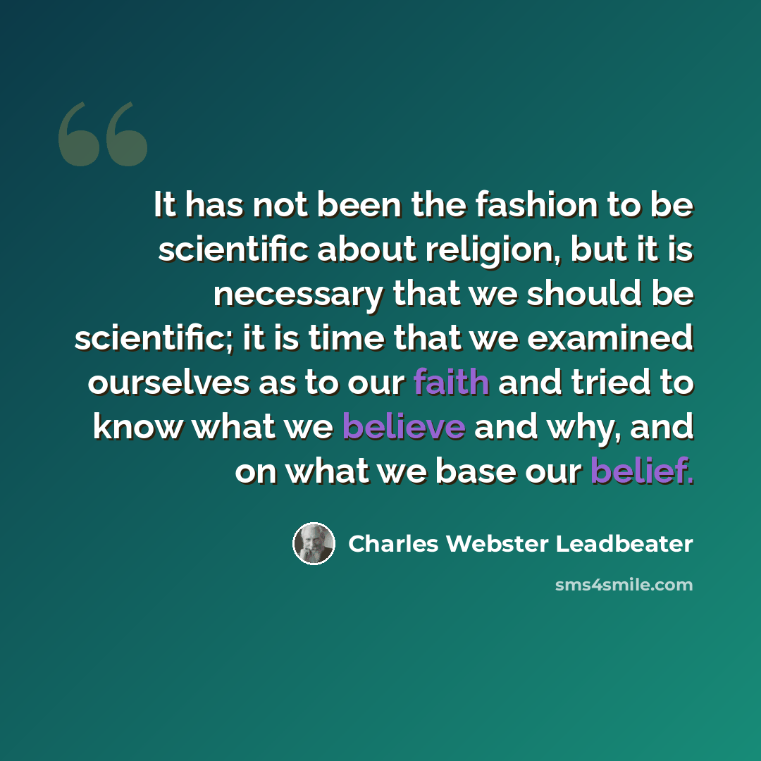 “It has not been the fashion to be scientific about religion, but it is necessary that we should be scientific; it is time that we examined ourselves as to our faith and tried to know what we believe and why, and on what we base our belief.” quote by Charles Webster Leadbeater
