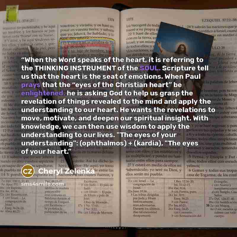 “When the Word speaks of the heart, it is referring to the THINKING INSTRUMENT of the SOUL. Scripture tell us that the heart is the seat of emotions. When Paul prays that the “eyes of the Christian heart” be enlightened, he is asking God to help us grasp the revelation of things revealed to the…” quote by Cheryl Zelenka
