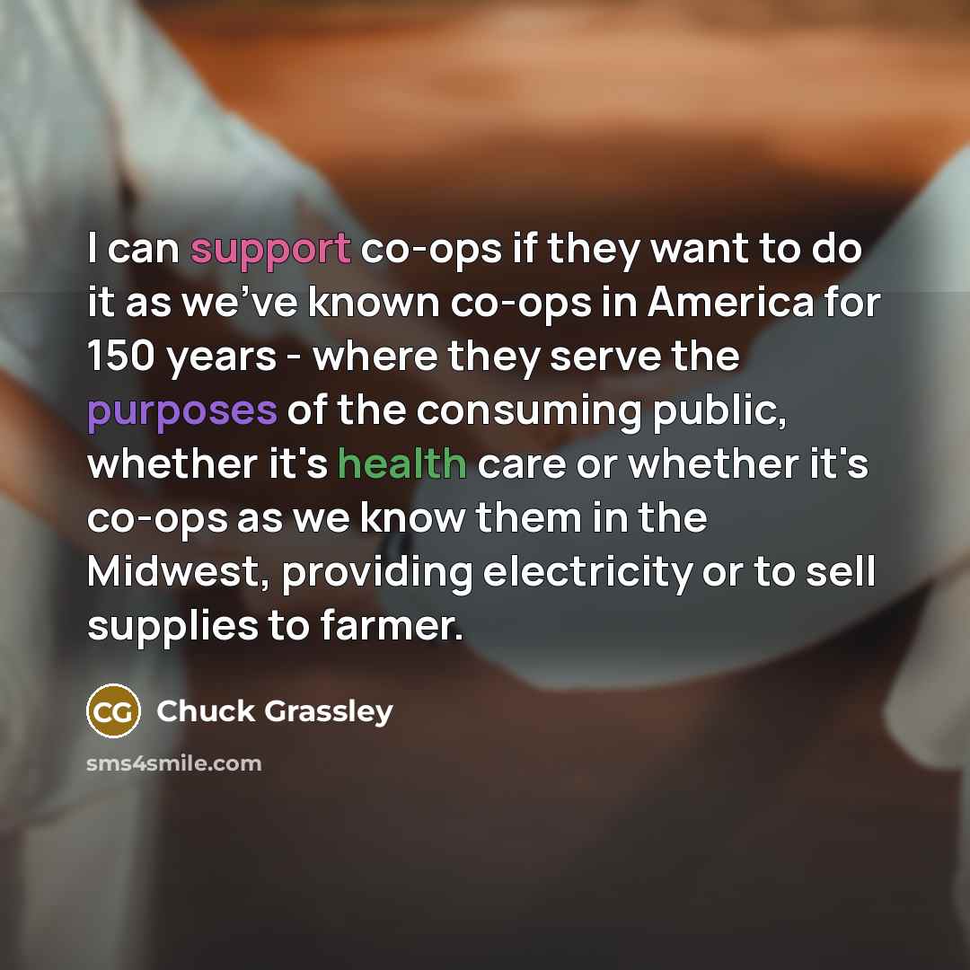 “I can support co-ops if they want to do it as we've known co-ops in America for 150 years - where they serve the purposes of the consuming public, whether it's health care or whether it's co-ops as we know them in the Midwest, providing electricity or to sell supplies to farmer.” quote by Chuck Grassley
