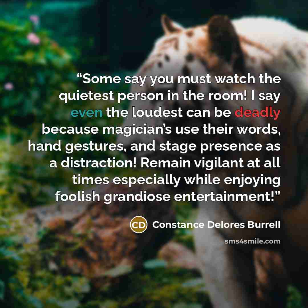 “Some say you must watch the quietest person in the room! I say even the loudest can be deadly because magician’s use their words, hand gestures, and stage presence as a distraction! Remain vigilant at all times especially while enjoying foolish grandiose entertainment!” quote by Constance Delores Burrell