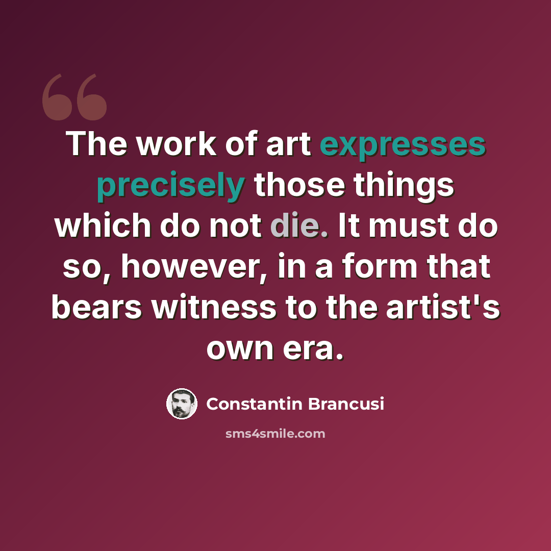“The work of art expresses precisely those things which do not die. It must do so, however, in a form that bears witness to the artist's own era.” quote by Constantin Brancusi