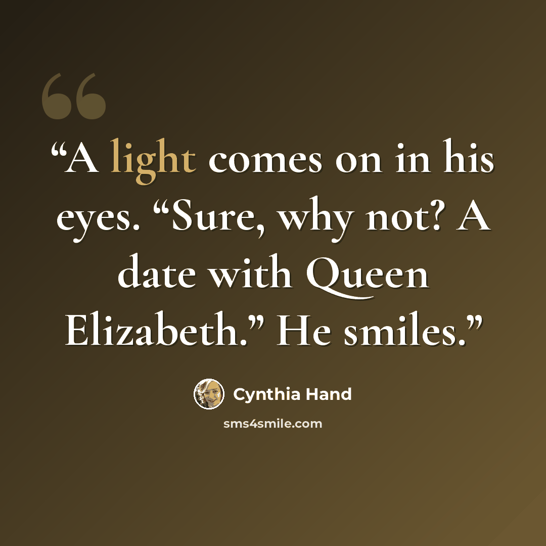 “A light comes on in his eyes. “Sure, why not? A date with Queen Elizabeth.” He smiles.” quote by Cynthia Hand