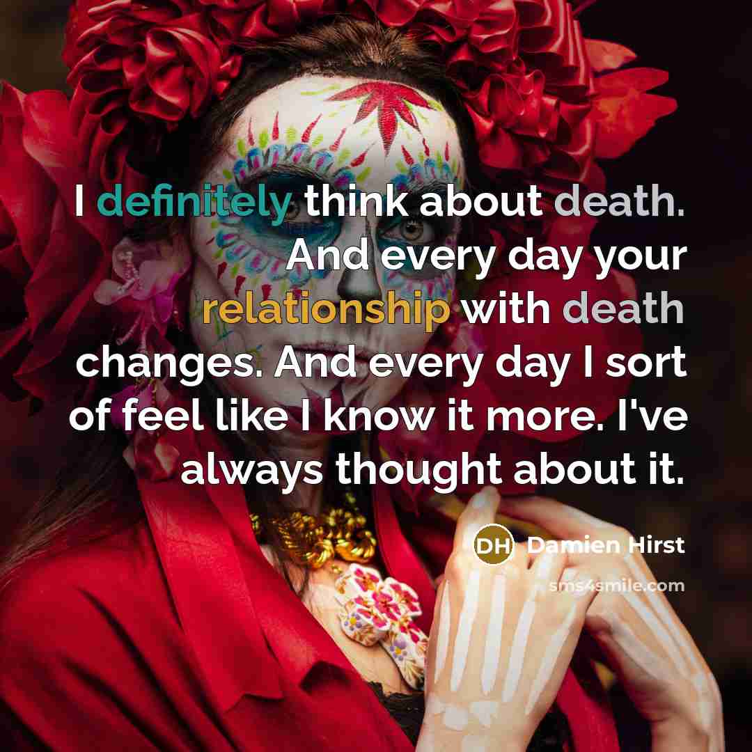 “I definitely think about death. And every day your relationship with death changes. And every day I sort of feel like I know it more. I've always thought about it.” quote by Damien Hirst