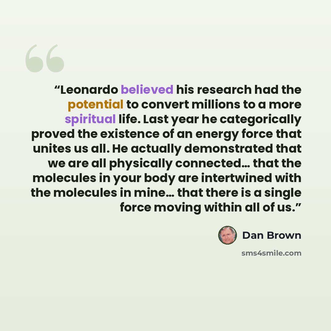 “Leonardo believed his research had the potential to convert millions to a more spiritual life. Last year he categorically proved the existence of an energy force that unites us all. He actually demonstrated that we are all physically connected… that the molecules in your body are intertwined with…” quote by Dan Brown