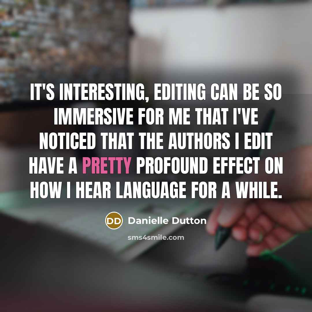 “It's interesting, editing can be so immersive for me that I've noticed that the authors I edit have a pretty profound effect on how I hear language for a while.” quote by Danielle Dutton