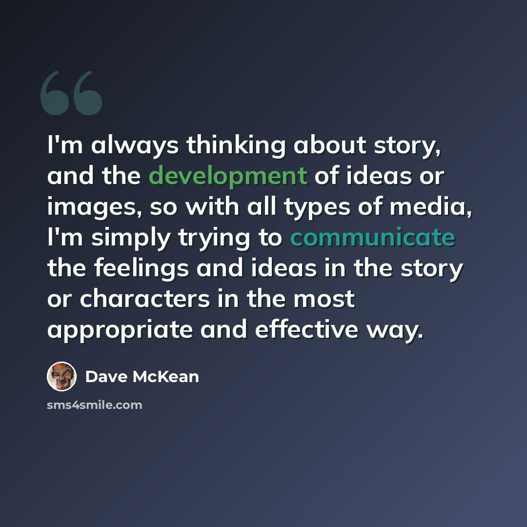 “I'm always thinking about story, and the development of ideas or images, so with all types of media, I'm simply trying to communicate the feelings and ideas in the story or characters in the most appropriate and effective way.” quote by Dave McKean