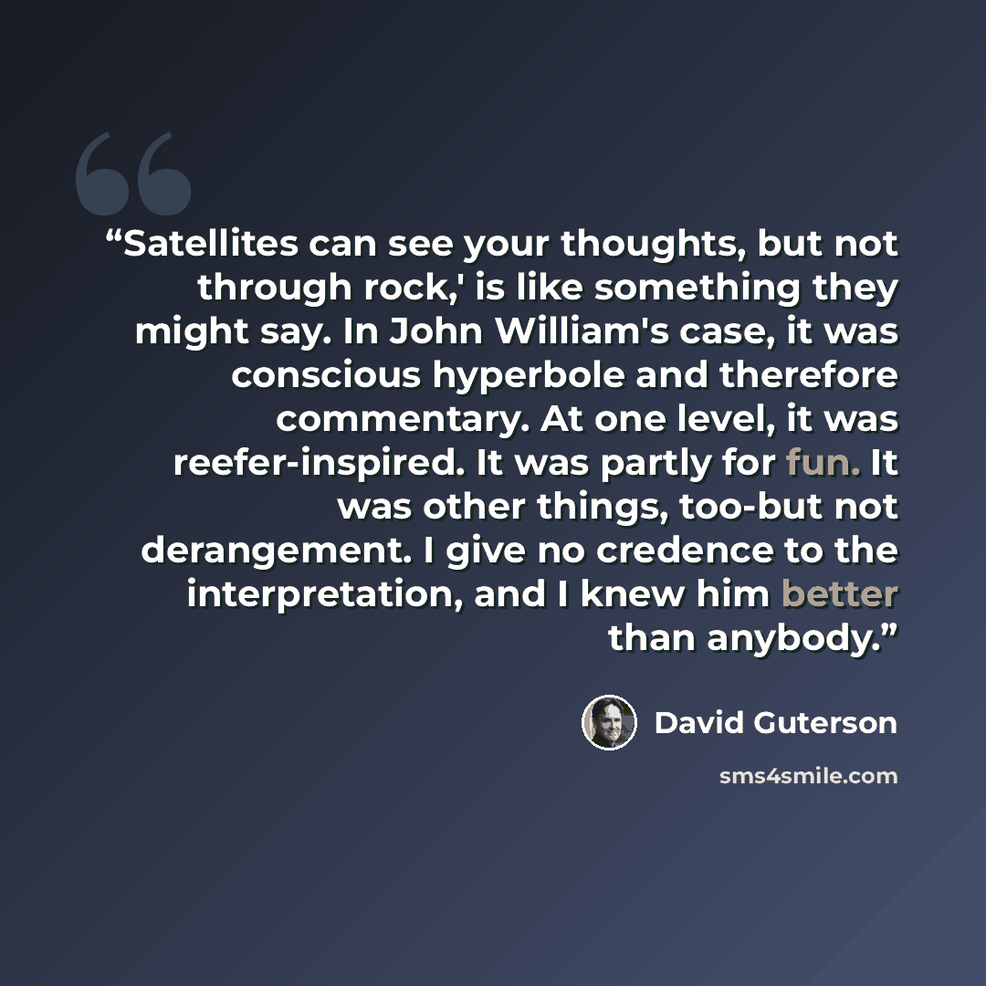“Satellites can see your thoughts, but not through rock,' is like something they might say. In John William's case, it was conscious hyperbole and therefore commentary. At one level, it was reefer-inspired. It was partly for fun. It was other things, too-but not derangement. I give no credence to…” quote by David Guterson