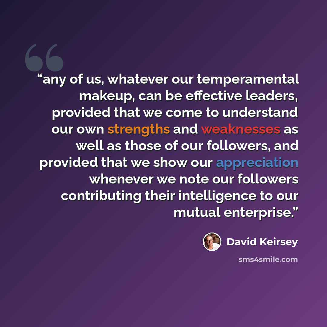 “any of us, whatever our temperamental makeup, can be effective leaders, provided that we come to understand our own strengths and weaknesses as well as those of our followers, and provided that we show our appreciation whenever we note our followers contributing their intelligence to our mutual…” quote by David Keirsey