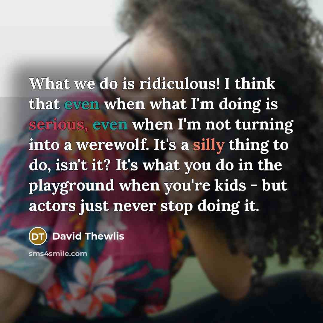 “What we do is ridiculous! I think that even when what I'm doing is serious, even when I'm not turning into a werewolf. It's a silly thing to do, isn't it? It's what you do in the playground when you're kids - but actors just never stop doing it.” quote by David Thewlis