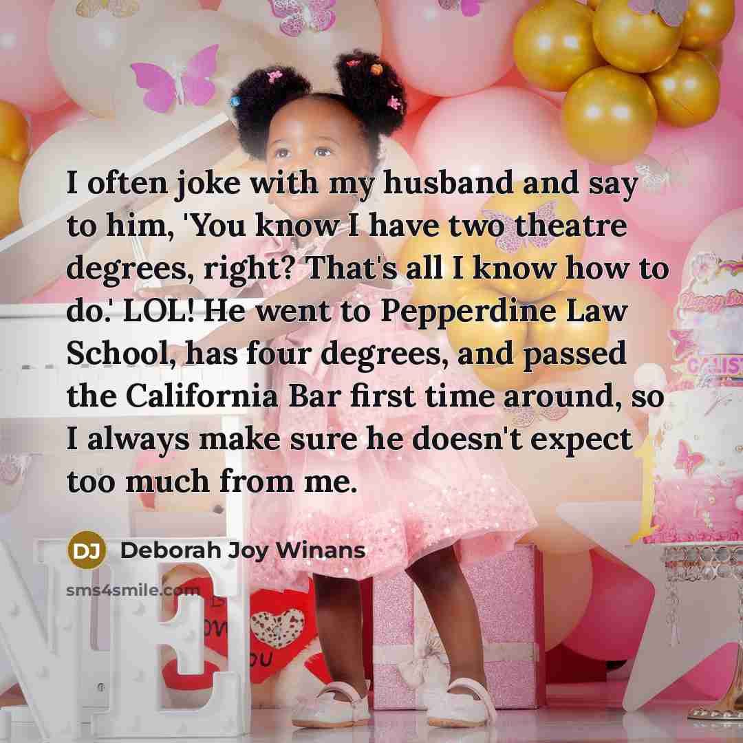 “I often joke with my husband and say to him, 'You know I have two theatre degrees, right? That's all I know how to do.' LOL! He went to Pepperdine Law School, has four degrees, and passed the California Bar first time around, so I always make sure he doesn't expect too much from me.” quote by Deborah Joy Winans