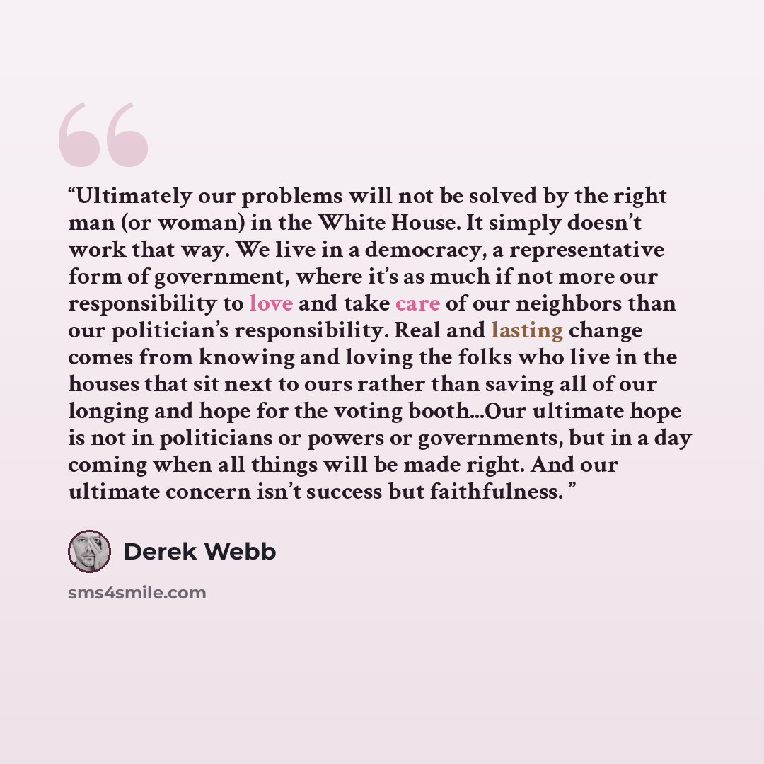 “Ultimately our problems will not be solved by the right man (or woman) in the White House. It simply doesn’t work that way. We live in a democracy, a representative form of government, where it’s as much if not more our responsibility to love and take care of our neighbors than our politician’s…” quote by Derek Webb