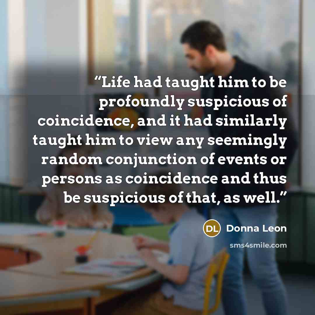 “Life had taught him to be profoundly suspicious of coincidence, and it had similarly taught him to view any seemingly random conjunction of events or persons as coincidence and thus be suspicious of that, as well.” quote by Donna Leon