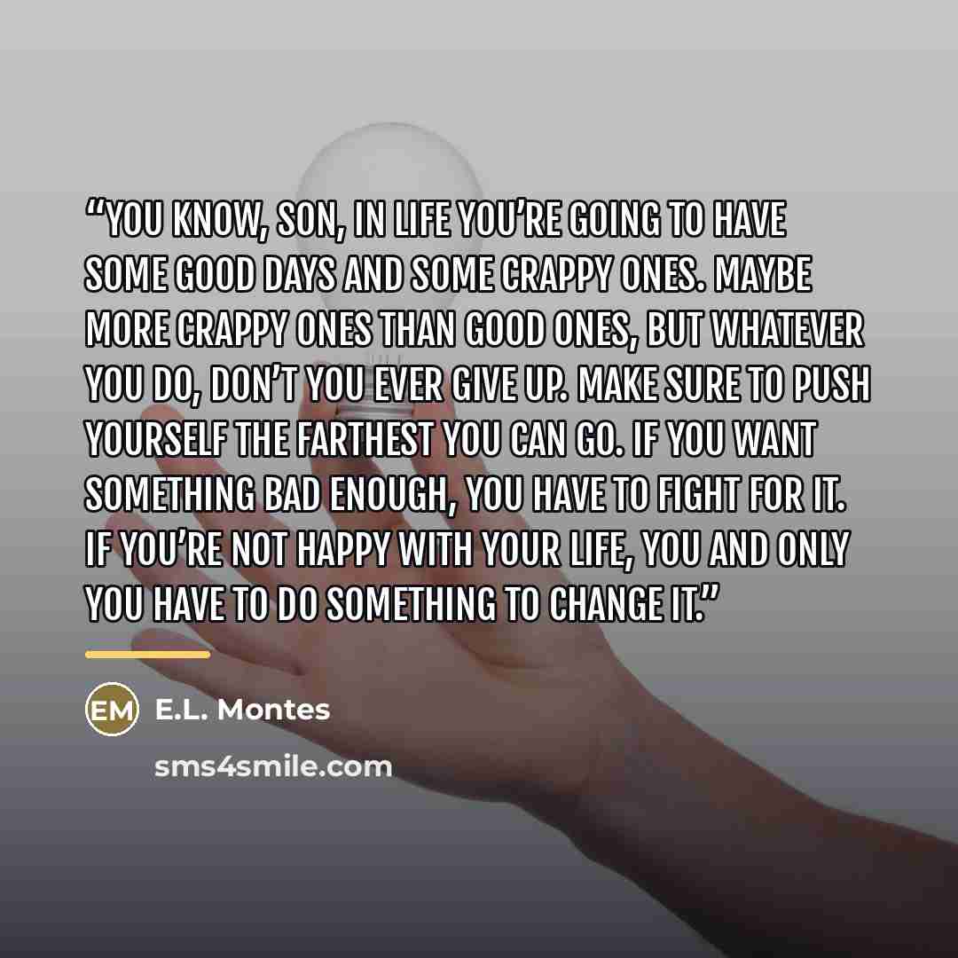 “You know, son, in life you’re going to have some good days and some crappy ones. Maybe more crappy ones than good ones, but whatever you do, don’t you ever give up. Make sure to push yourself the farthest you can go. If you want something bad enough, you have to fight for it. If you’re not happy…” quote by E.L. Montes