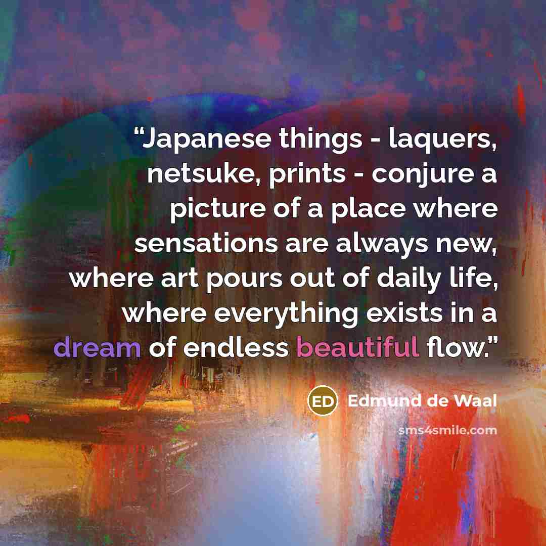 “Japanese things - laquers, netsuke, prints - conjure a picture of a place where sensations are always new, where art pours out of daily life, where everything exists in a dream of endless beautiful flow.” quote by Edmund de Waal