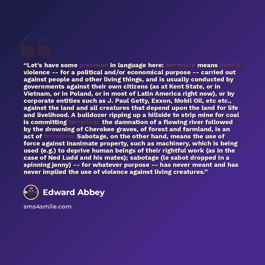 “Let's have some precision in language here: terrorism means deadly violence -- for a political and/or economical purpose -- carried out against people and other living things, and is usually conducted by governments against their own citizens (as at Kent State, or in Vietnam, or in Poland, or in…” quote by Edward Abbey