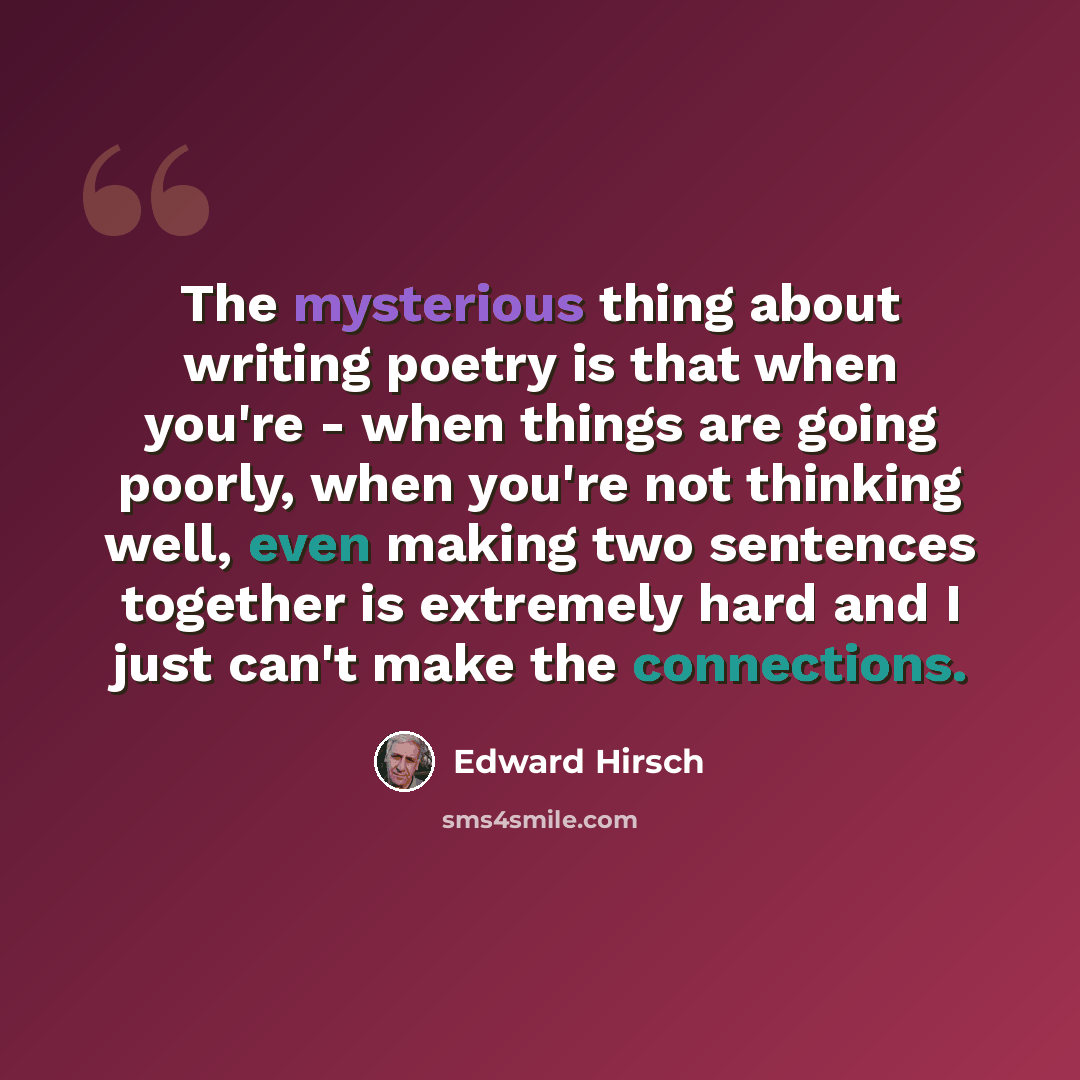 “The mysterious thing about writing poetry is that when you're - when things are going poorly, when you're not thinking well, even making two sentences together is extremely hard and I just can't make the connections.” quote by Edward Hirsch