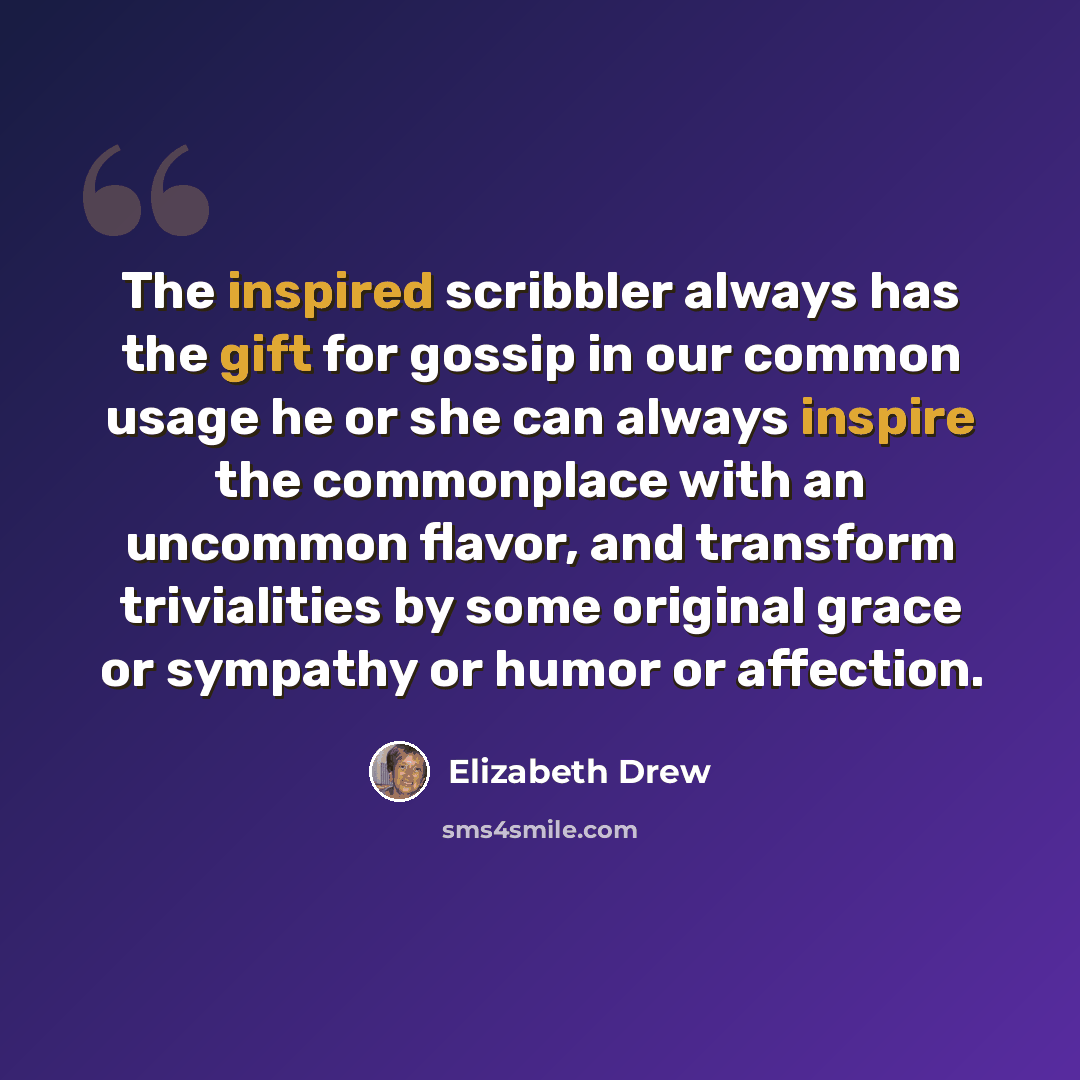 “The inspired scribbler always has the gift for gossip in our common usage he or she can always inspire the commonplace with an uncommon flavor, and transform trivialities by some original grace or sympathy or humor or affection.” quote by Elizabeth Drew