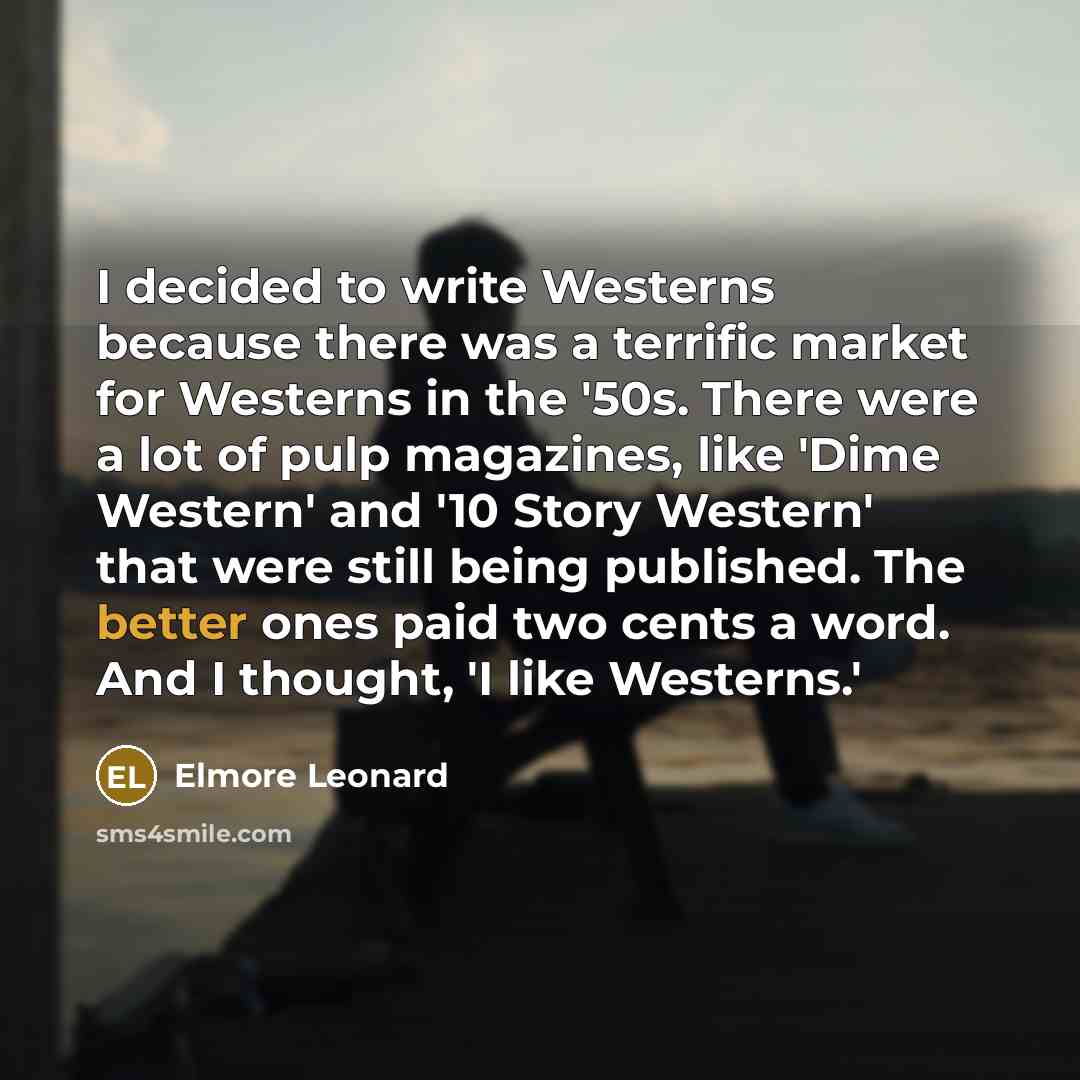 “I decided to write Westerns because there was a terrific market for Westerns in the '50s. There were a lot of pulp magazines, like 'Dime Western' and '10 Story Western' that were still being published. The better ones paid two cents a word. And I thought, 'I like Westerns.'” quote by Elmore Leonard