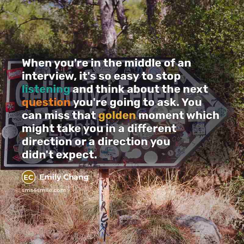 “When you're in the middle of an interview, it's so easy to stop listening and think about the next question you're going to ask. You can miss that golden moment which might take you in a different direction or a direction you didn't expect.” quote by Emily Chang