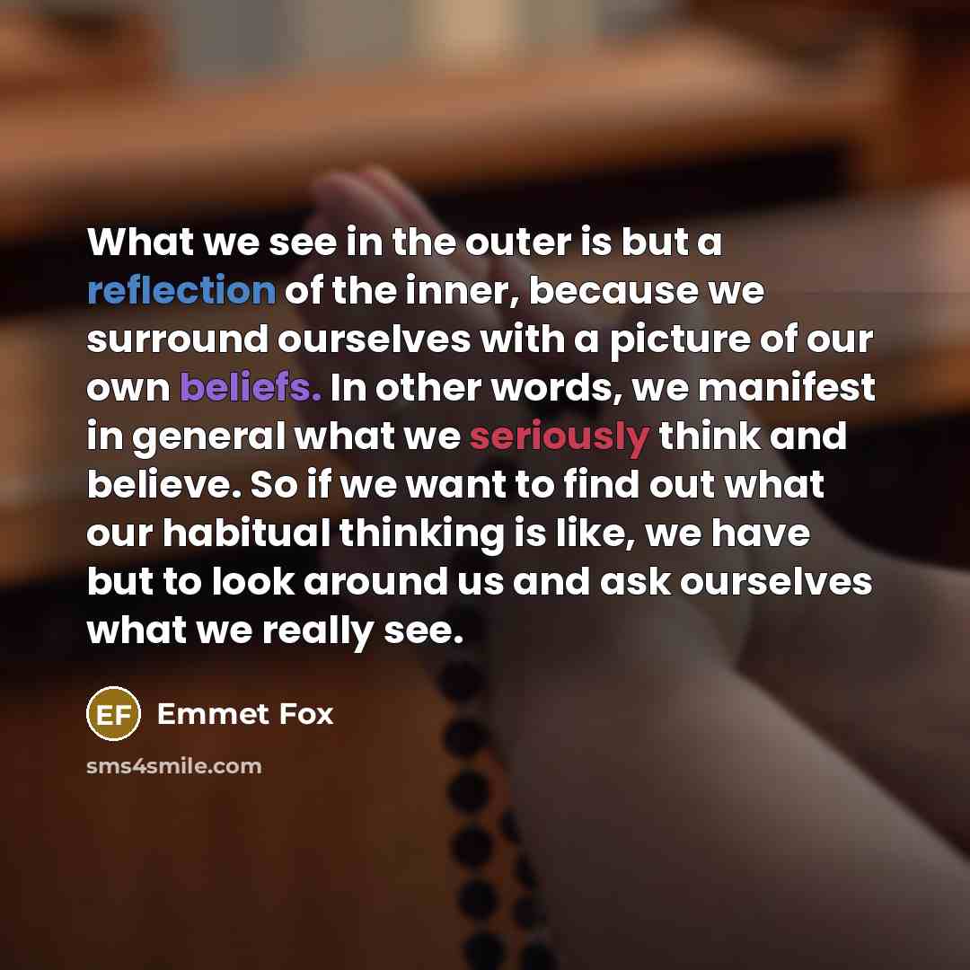 “What we see in the outer is but a reflection of the inner, because we surround ourselves with a picture of our own beliefs. In other words, we manifest in general what we seriously think and believe. So if we want to find out what our habitual thinking is like, we have but to look around us and…” quote by Emmet Fox