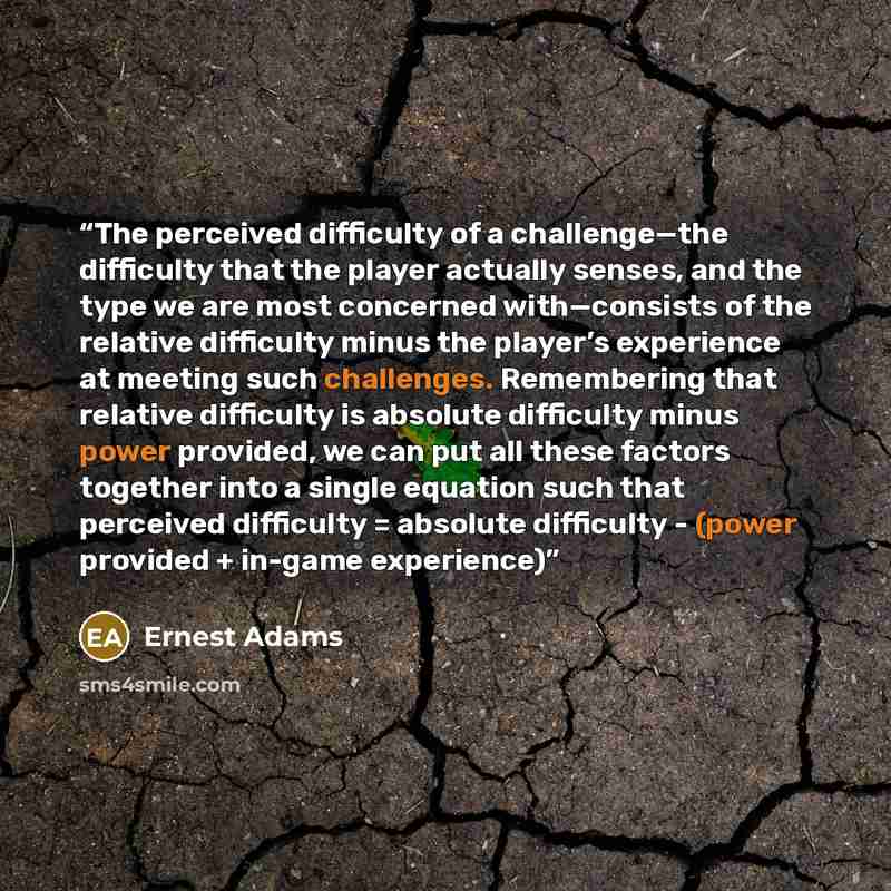 “The perceived difficulty of a challenge—the difficulty that the player actually senses, and the type we are most concerned with—consists of the relative difficulty minus the player’s experience at meeting such challenges. Remembering that relative difficulty is absolute difficulty minus power…” quote by Ernest Adams