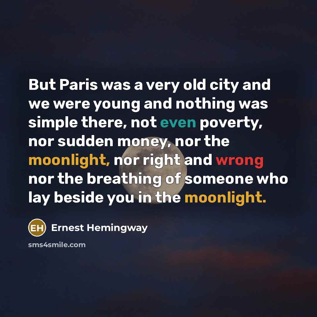 “But Paris was a very old city and we were young and nothing was simple there, not even poverty, nor sudden money, nor the moonlight, nor right and wrong nor the breathing of someone who lay beside you in the moonlight.” quote by Ernest Hemingway