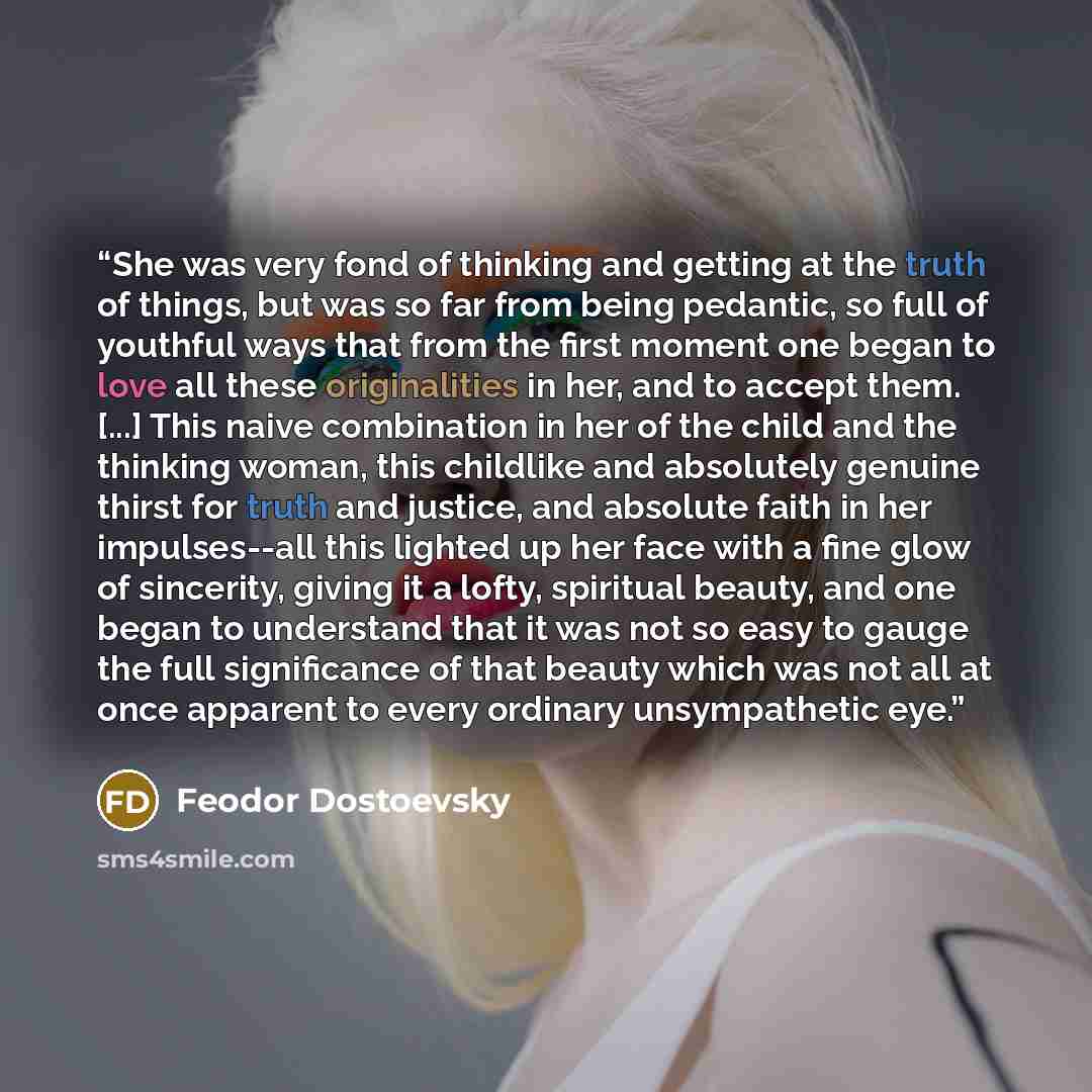 “She was very fond of thinking and getting at the truth of things, but was so far from being pedantic, so full of youthful ways that from the first moment one began to love all these originalities in her, and to accept them. [...] This naive combination in her of the child and the thinking woman…” quote by Feodor Dostoevsky