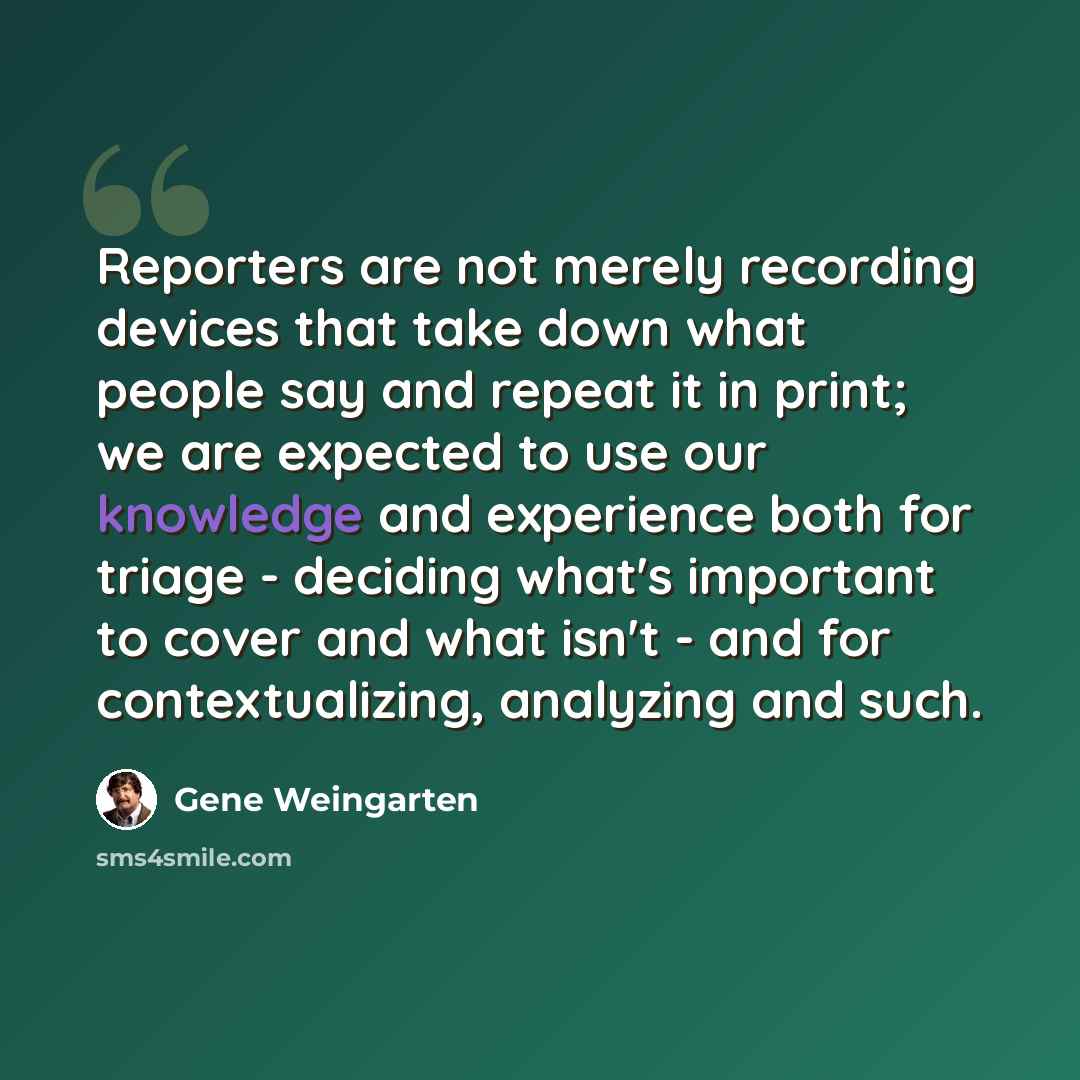 “Reporters are not merely recording devices that take down what people say and repeat it in print; we are expected to use our knowledge and experience both for triage - deciding what's important to cover and what isn't - and for contextualizing, analyzing and such.” quote by Gene Weingarten