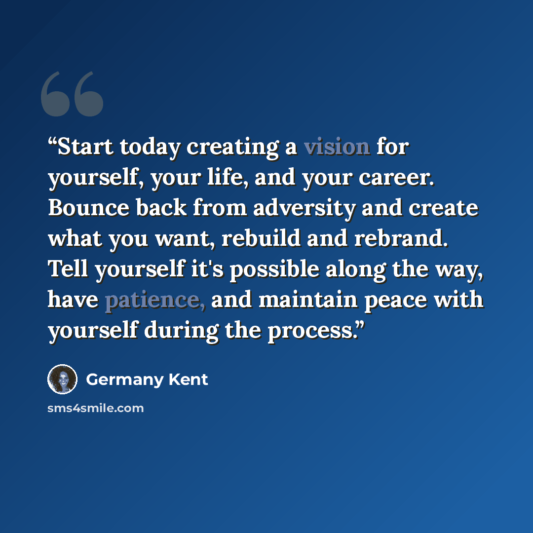 “Start today creating a vision for yourself, your life, and your career. Bounce back from adversity and create what you want, rebuild and rebrand. Tell yourself it's possible along the way, have patience, and maintain peace with yourself during the process.” quote by Germany Kent