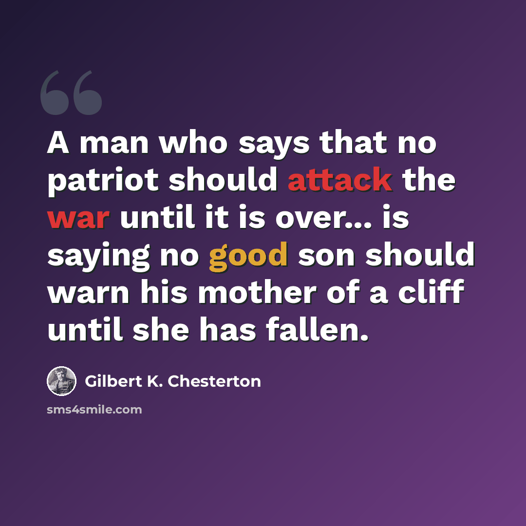 “A man who says that no patriot should attack the war until it is over... is saying no good son should warn his mother of a cliff until she has fallen.” quote by Gilbert K. Chesterton