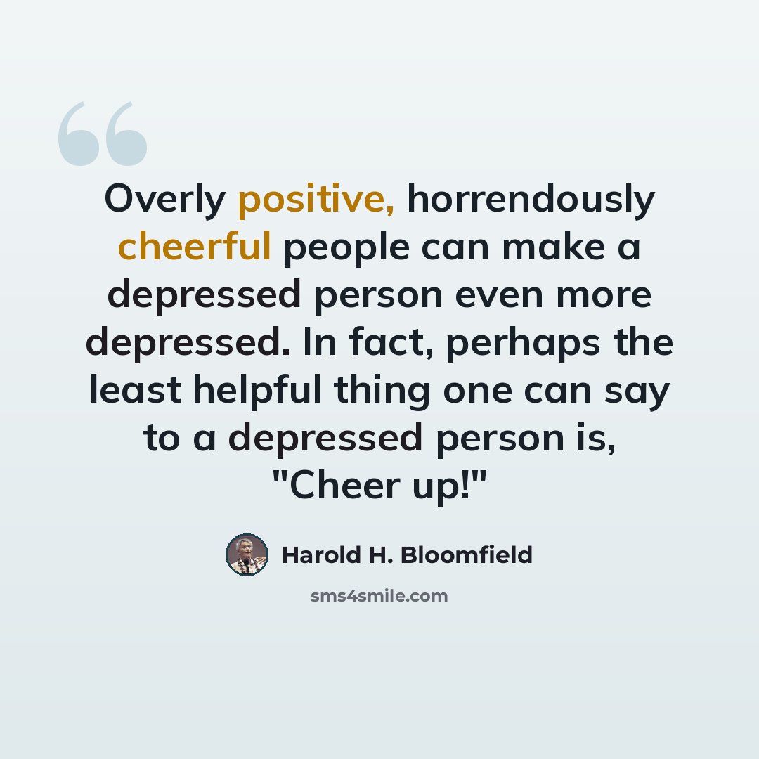 “Overly positive, horrendously cheerful people can make a depressed person even more depressed. In fact, perhaps the least helpful thing one can say to a depressed person is, "Cheer up!"” quote by Harold H. Bloomfield