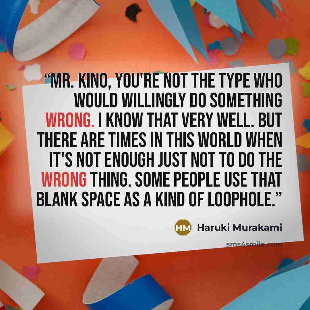 “Mr. Kino, you're not the type who would willingly do something wrong. I know that very well. But there are times in this world when it's not enough just not to do the wrong thing. Some people use that blank space as a kind of loophole.” quote by Haruki Murakami