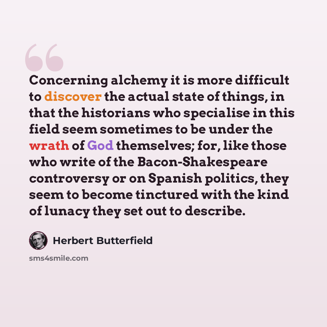 “Concerning alchemy it is more difficult to discover the actual state of things, in that the historians who specialise in this field seem sometimes to be under the wrath of God themselves; for, like those who write of the Bacon-Shakespeare controversy or on Spanish politics, they seem to become…” quote by Herbert Butterfield