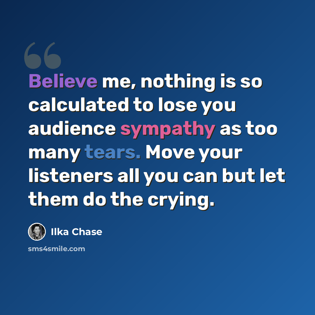 “Believe me, nothing is so calculated to lose you audience sympathy as too many tears. Move your listeners all you can but let them do the crying.” quote by Ilka Chase
