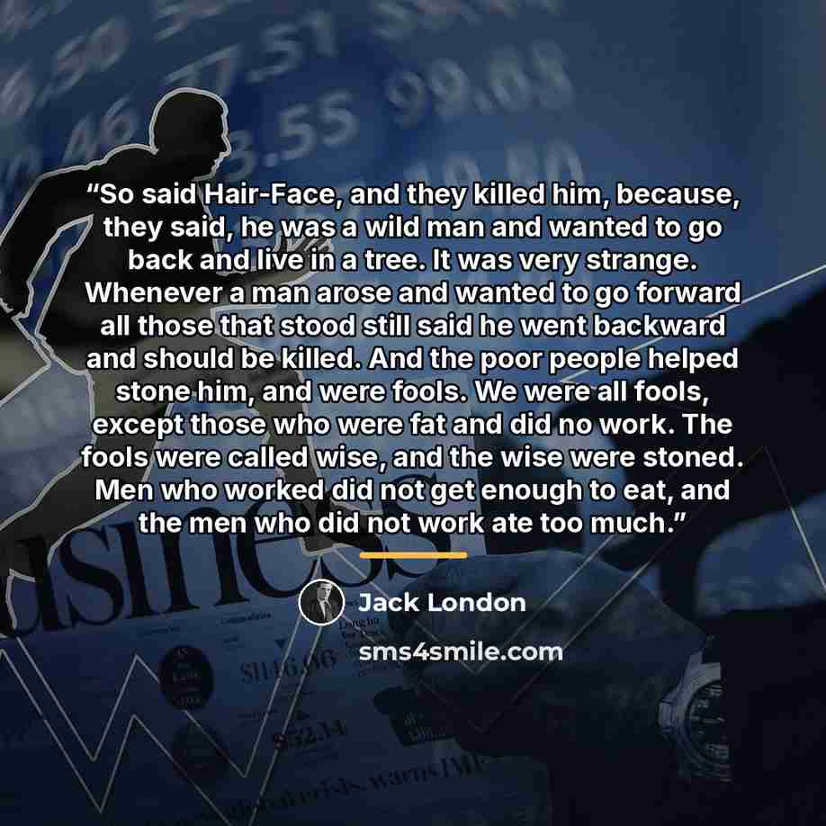 “So said Hair-Face, and they killed him, because, they said, he was a wild man and wanted to go back and live in a tree. It was very strange. Whenever a man arose and wanted to go forward all those that stood still said he went backward and should be killed. And the poor people helped stone him…” quote by Jack London