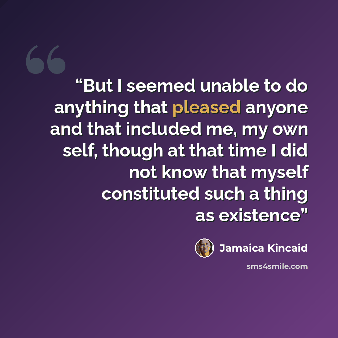 “But I seemed unable to do anything that pleased anyone and that included me, my own self, though at that time I did not know that myself constituted such a thing as existence” quote by Jamaica Kincaid