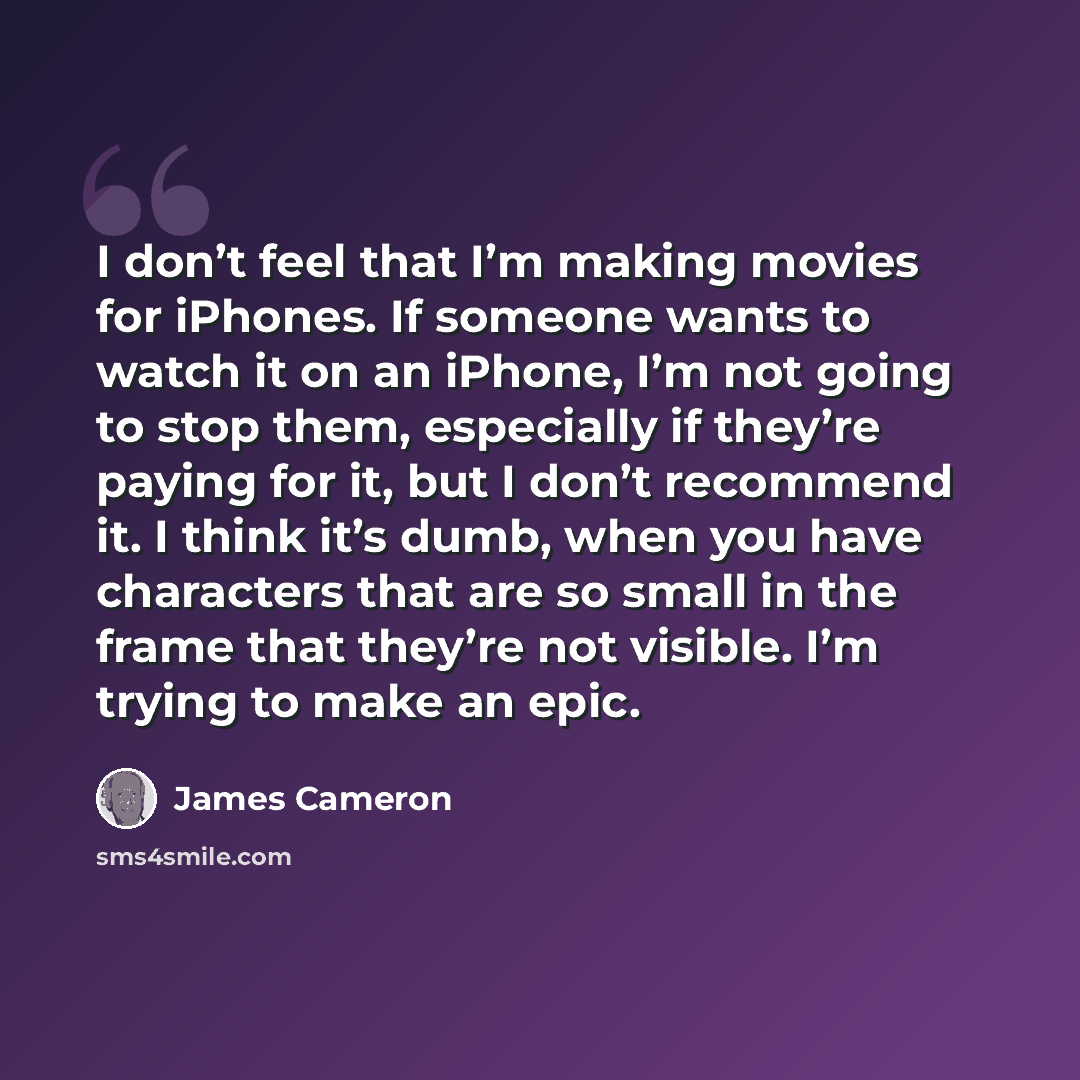 “I don’t feel that I’m making movies for iPhones. If someone wants to watch it on an iPhone, I’m not going to stop them, especially if they’re paying for it, but I don’t recommend it. I think it’s dumb, when you have characters that are so small in the frame that they’re not visible. I’m trying to…” quote by James Cameron