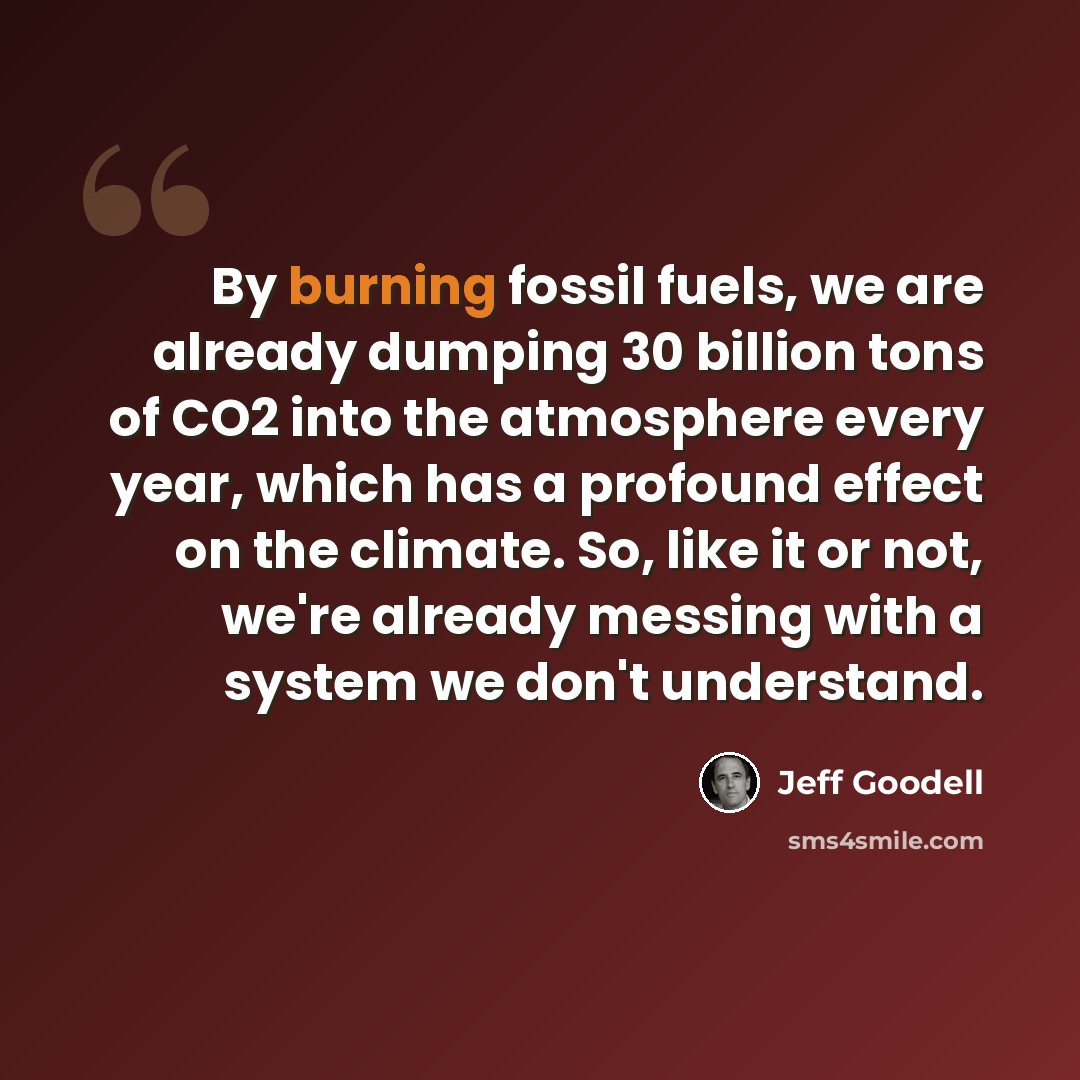 “By burning fossil fuels, we are already dumping 30 billion tons of CO2 into the atmosphere every year, which has a profound effect on the climate. So, like it or not, we're already messing with a system we don't understand.” quote by Jeff Goodell