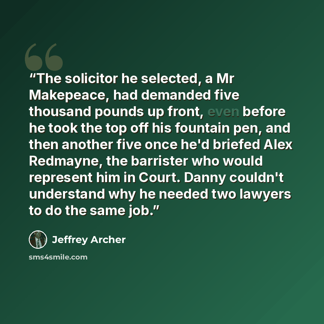 “The solicitor he selected, a Mr Makepeace, had demanded five thousand pounds up front, even before he took the top off his fountain pen, and then another five once he'd briefed Alex Redmayne, the barrister who would represent him in Court. Danny couldn't understand why he needed two lawyers to do…” quote by Jeffrey Archer