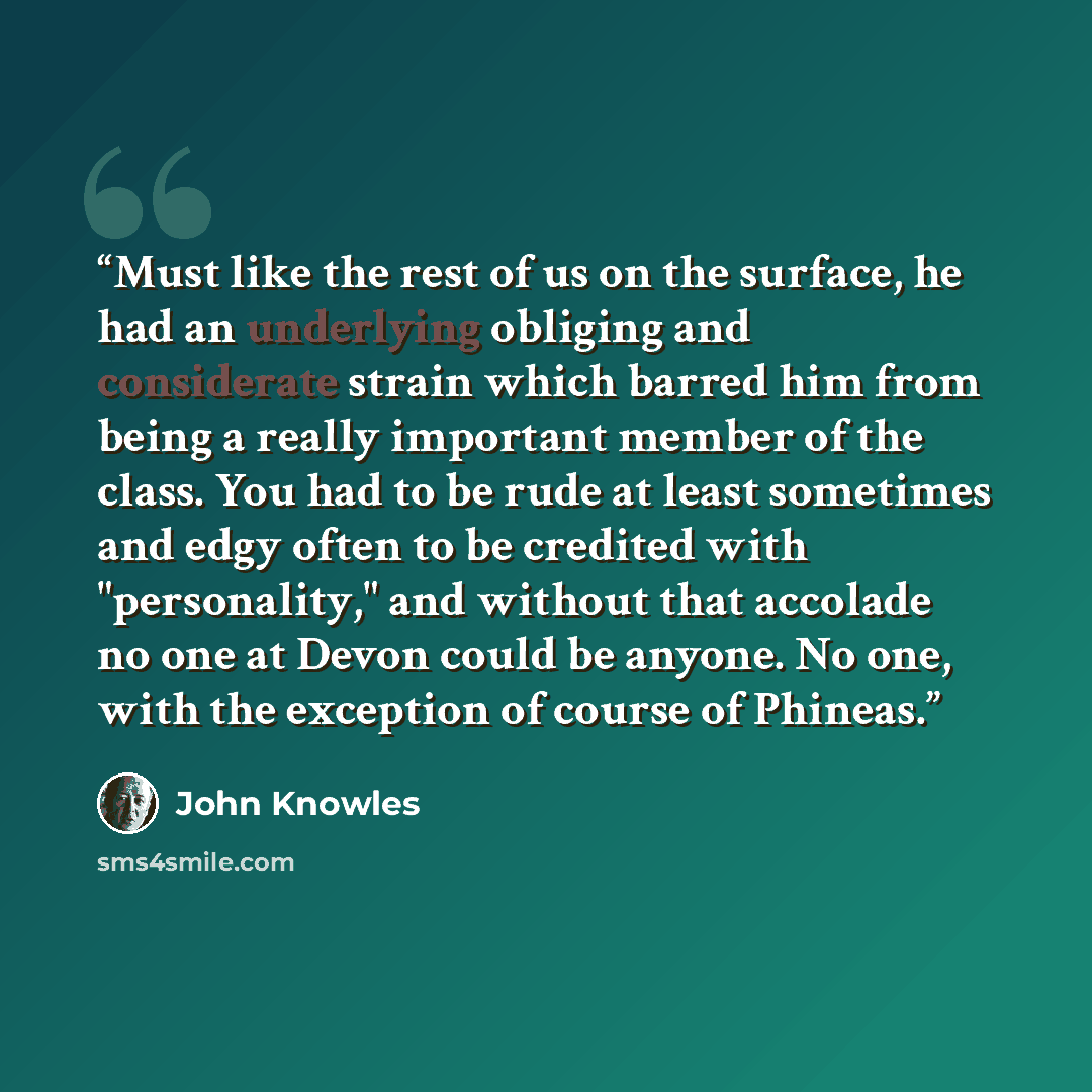 “Must like the rest of us on the surface, he had an underlying obliging and considerate strain which barred him from being a really important member of the class. You had to be rude at least sometimes and edgy often to be credited with "personality," and without that accolade no one at Devon could…” quote by john knowles