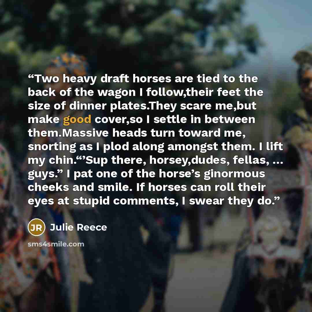 “Two heavy draft horses are tied to the back of the wagon I follow,their feet the size of dinner plates.They scare me,but make good cover,so I settle in between them.Massive heads turn toward me, snorting as I plod along amongst them. I lift my chin.“’Sup there, horsey,dudes, fellas, … guys.” I pat…” quote by Julie Reece