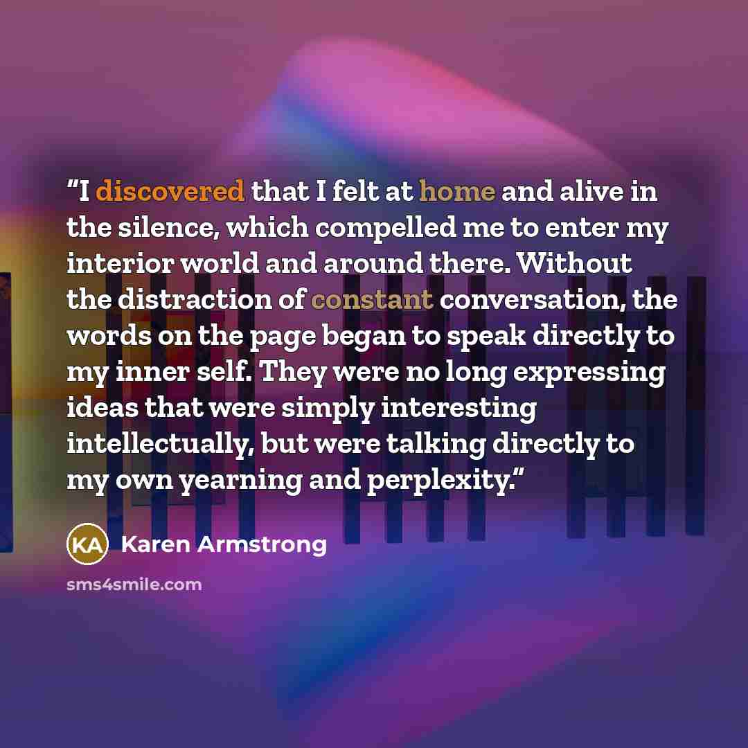 “I discovered that I felt at home and alive in the silence, which compelled me to enter my interior world and around there. Without the distraction of constant conversation, the words on the page began to speak directly to my inner self. They were no long expressing ideas that were simply…” quote by Karen Armstrong