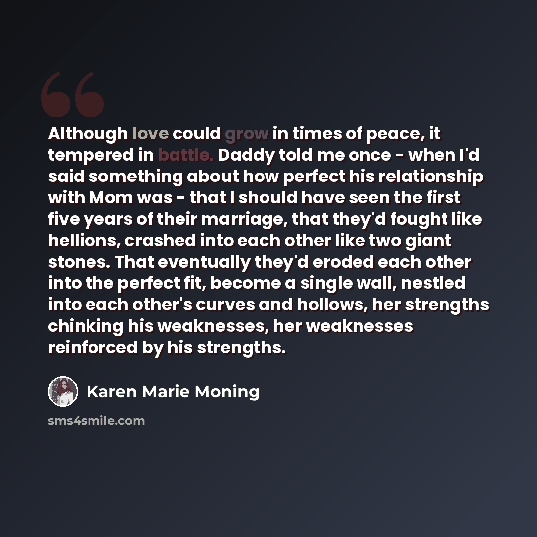“Although love could grow in times of peace, it tempered in battle. Daddy told me once - when I'd said something about how perfect his relationship with Mom was - that I should have seen the first five years of their marriage, that they'd fought like hellions, crashed into each other like two giant…” quote by Karen Marie Moning