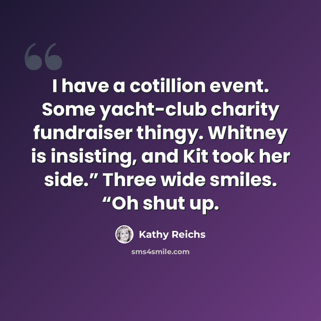 “I have a cotillion event. Some yacht-club charity fundraiser thingy. Whitney is insisting, and Kit took her side.” Three wide smiles. “Oh shut up.” quote by Kathy Reichs