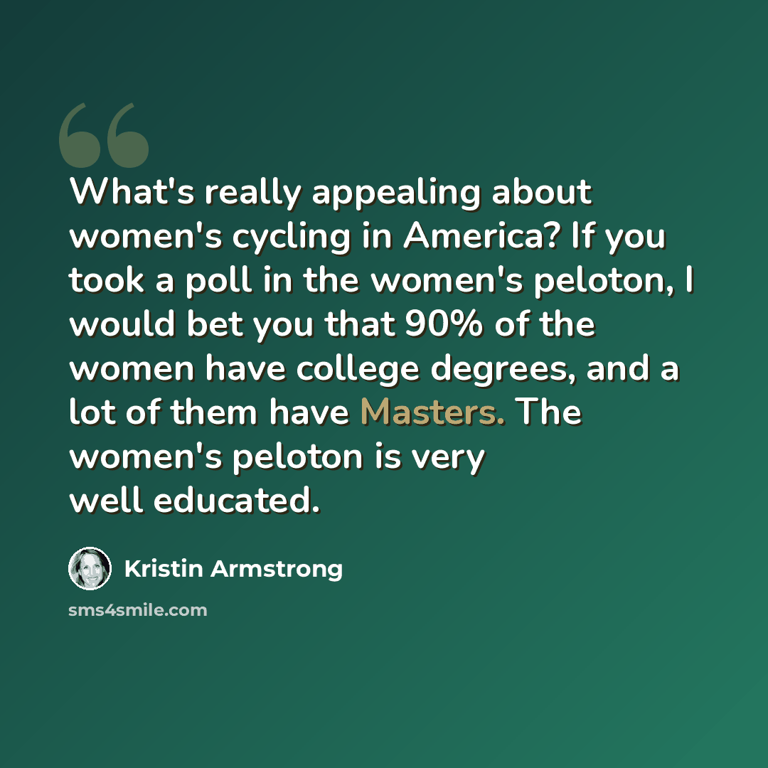 “What's really appealing about women's cycling in America? If you took a poll in the women's peloton, I would bet you that 90% of the women have college degrees, and a lot of them have Masters. The women's peloton is very well educated.” quote by Kristin Armstrong