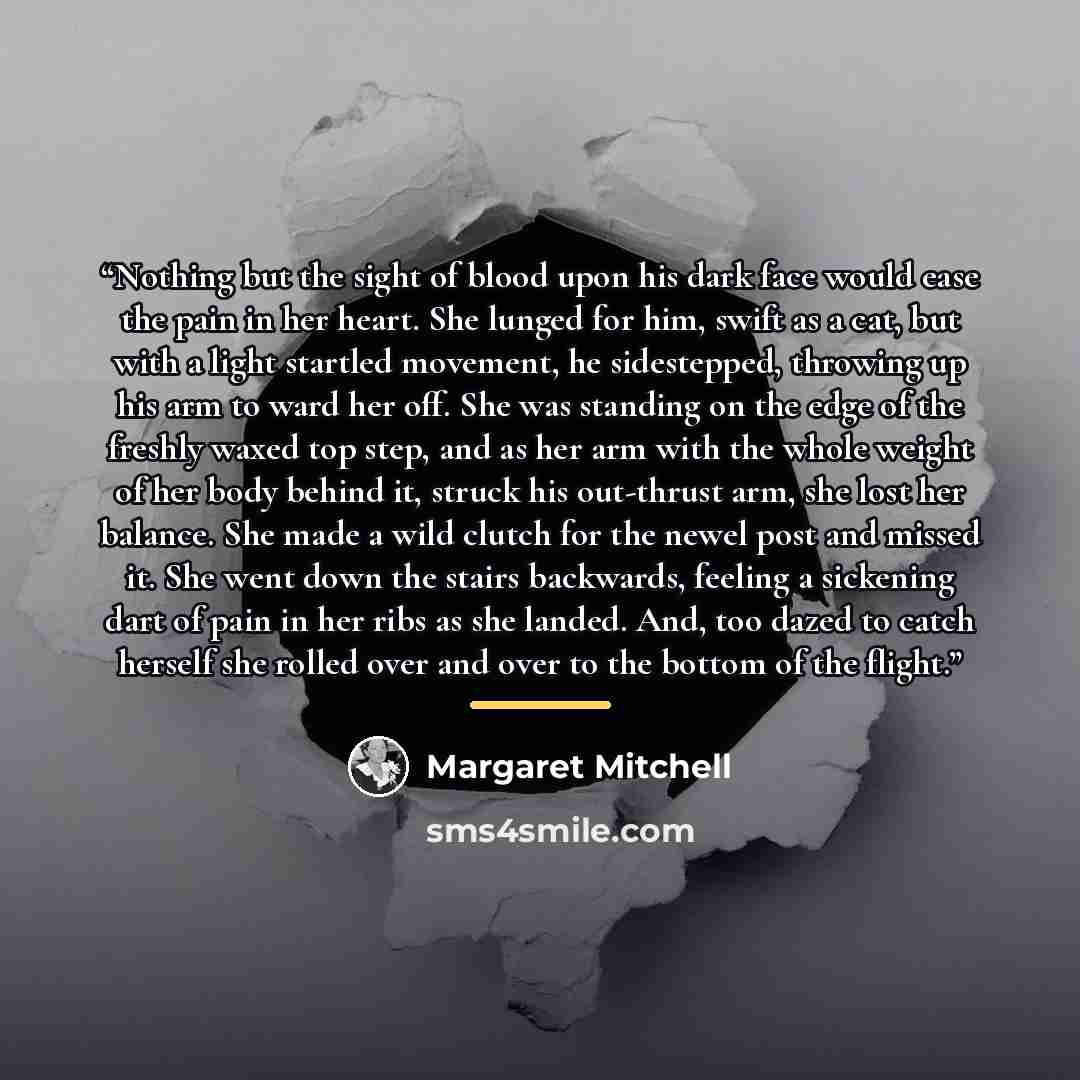 “Nothing but the sight of blood upon his dark face would ease the pain in her heart. She lunged for him, swift as a cat, but with a light startled movement, he sidestepped, throwing up his arm to ward her off. She was standing on the edge of the freshly waxed top step, and as her arm with the whole…” quote by Margaret Mitchell