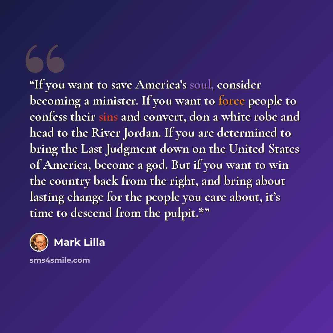 “If you want to save America’s soul, consider becoming a minister. If you want to force people to confess their sins and convert, don a white robe and head to the River Jordan. If you are determined to bring the Last Judgment down on the United States of America, become a god. But if you want to…” quote by Mark Lilla